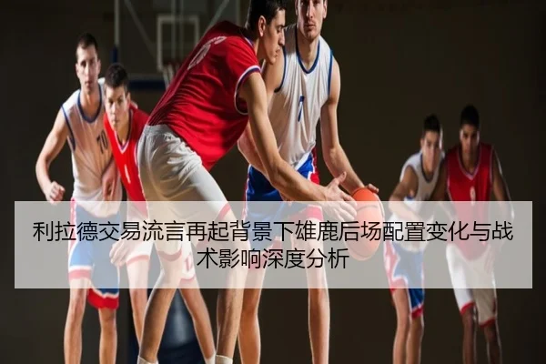 利拉德交易流言再起背景下雄鹿后场配置变化与战术影响深度分析