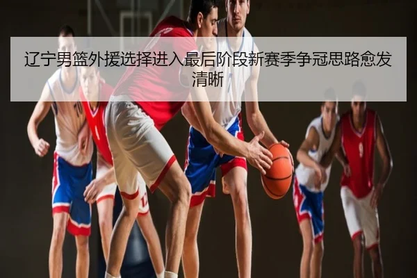辽宁男篮外援选择进入最后阶段新赛季争冠思路愈发清晰