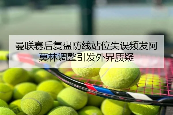 曼联赛后复盘防线站位失误频发阿莫林调整引发外界质疑