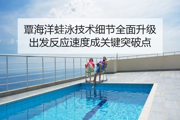 覃海洋蛙泳技术细节全面升级 出发反应速度成关键突破点