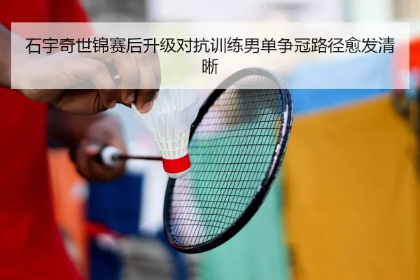 石宇奇世锦赛后升级对抗训练男单争冠路径愈发清晰